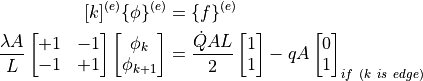 [k]^{(e)} \{ \phi \}^{(e)} &= \{ f \}^{(e)} \\
\dfrac{ \lambda A }{ L }
\begin{bmatrix}
+1 & -1 \\
-1 & +1
\end{bmatrix}
\begin{bmatrix}
\phi_{k} \\
\phi_{k+1}
\end{bmatrix}
&= \dfrac{ \dot{Q} AL }{2}
\begin{bmatrix}
1 \\
1
\end{bmatrix}
- q A
\begin{bmatrix}
0 \\
1
\end{bmatrix} _{if \ ( k \ is \ edge )}